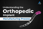 Understanding the Orthopedic Implant Manufacturing Process